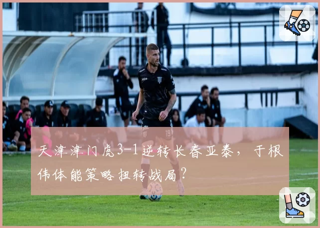天津津门虎3-1逆转长春亚泰，于根伟体能策略扭转战局？
