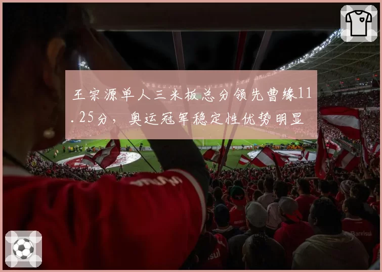 王宗源单人三米板总分领先曹缘11.25分，奥运冠军稳定性优势明显