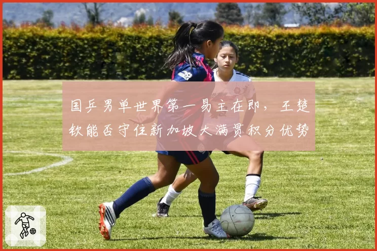 国乒男单世界第一易主在即，王楚钦能否守住新加坡大满贯积分优势？