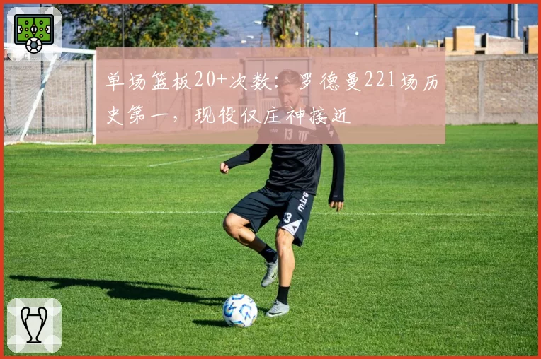单场篮板20+次数：罗德曼221场历史第一，现役仅庄神接近