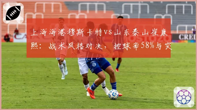 上海海港穆斯卡特vs山东泰山崔康熙：战术风格对决，控球率58%与突破次数差30次谁占优？