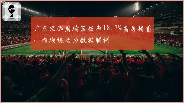 广东宏远周琦篮板率18.7%高居榜首，内线统治力数据解析