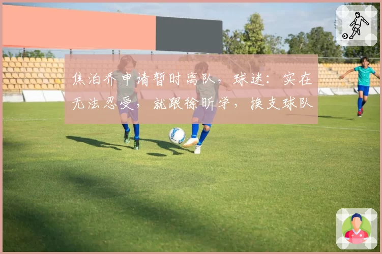 焦泊乔申请暂时离队，球迷：实在无法忍受，就跟徐昕学，换支球队