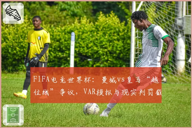 FIFA电竞世界杯:曼城vs皇马“越位线”争议,VAR模拟与现实判罚截然不同