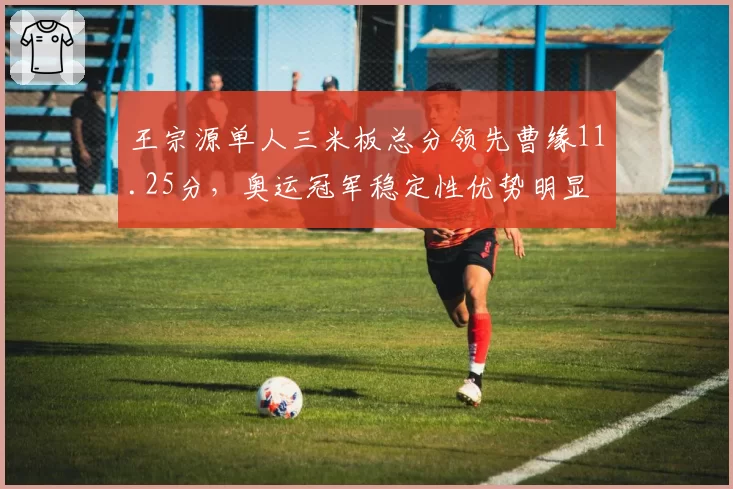 王宗源单人三米板总分领先曹缘11.25分，奥运冠军稳定性优势明显