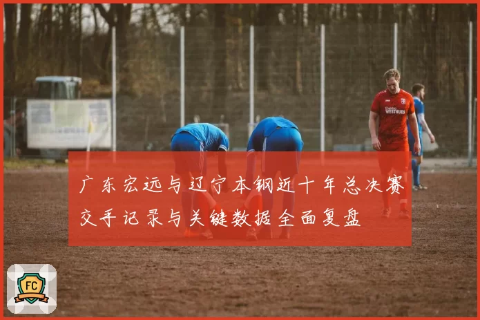 广东宏远与辽宁本钢近十年总决赛交手记录与关键数据全面复盘