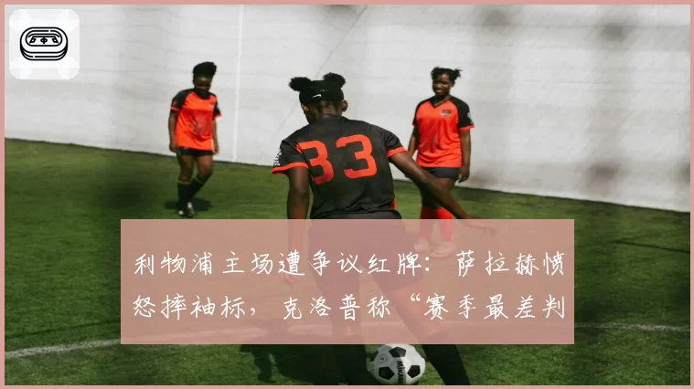 利物浦主场遭争议红牌：萨拉赫愤怒摔袖标，克洛普称“赛季最差判罚”