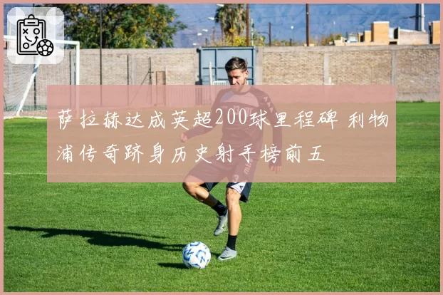 萨拉赫达成英超200球里程碑 利物浦传奇跻身历史射手榜前五